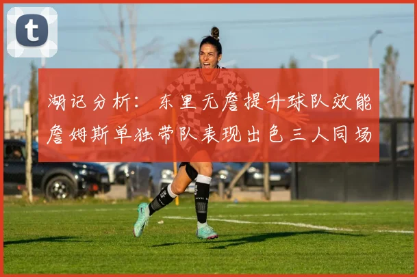 湖记分析：东里无詹提升球队效能詹姆斯单独带队表现出色三人同场反而下滑