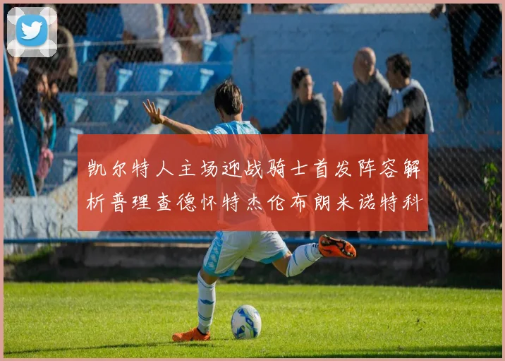 凯尔特人主场迎战骑士首发阵容解析普理查德怀特杰伦布朗米诺特科塔齐聚一堂