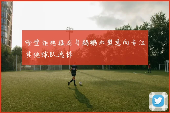 哈登拒绝猛龙与鹈鹕加盟意向专注其他球队选择