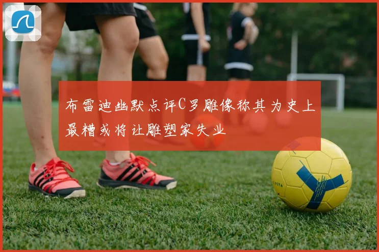 布雷迪幽默点评C罗雕像称其为史上最糟或将让雕塑家失业