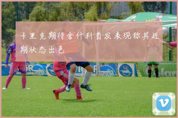 卡里克期待舍什科首发表现称其近期状态出色