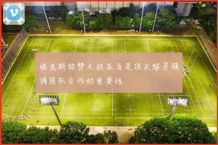 福克斯称赞文班亚马是顶尖球员强调团队合作的重要性