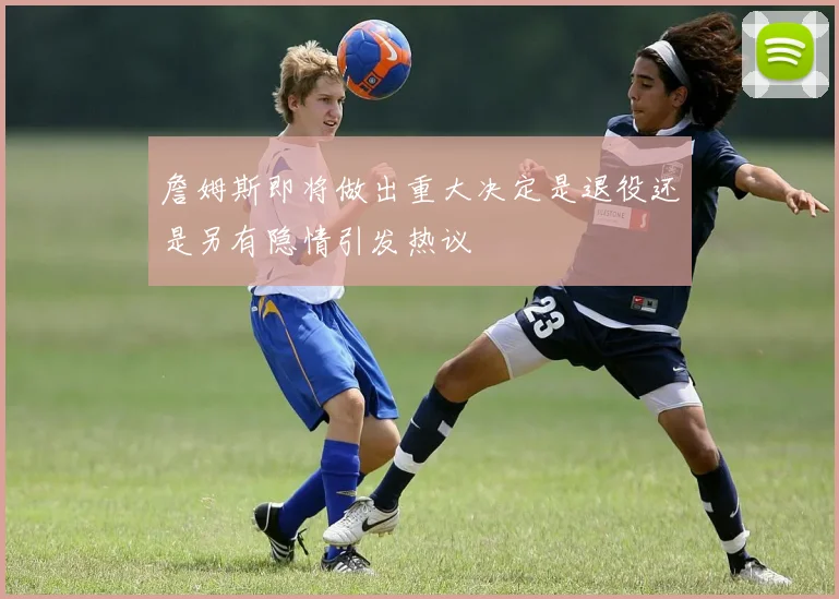 詹姆斯即将做出重大决定是退役还是另有隐情引发热议