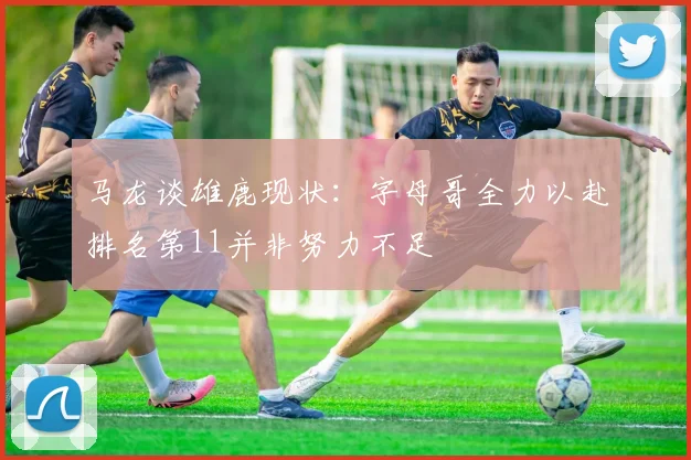 马龙谈雄鹿现状：字母哥全力以赴排名第11并非努力不足
