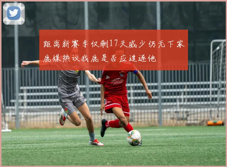 距离新赛季仅剩17天威少仍无下家鹿媒热议我鹿是否应追逐他
