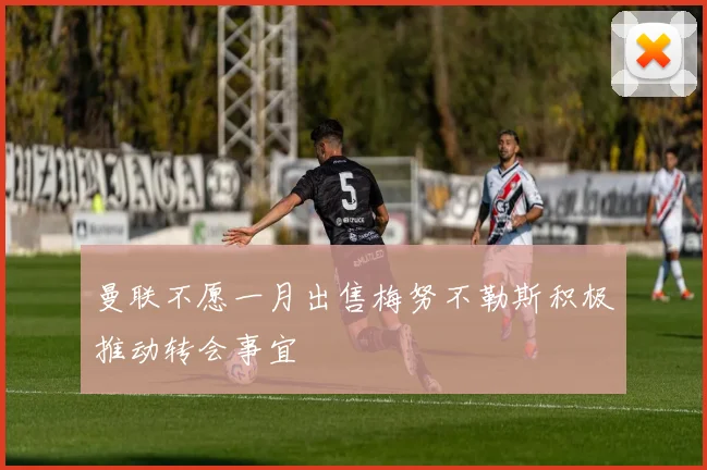 曼联不愿一月出售梅努不勒斯积极推动转会事宜