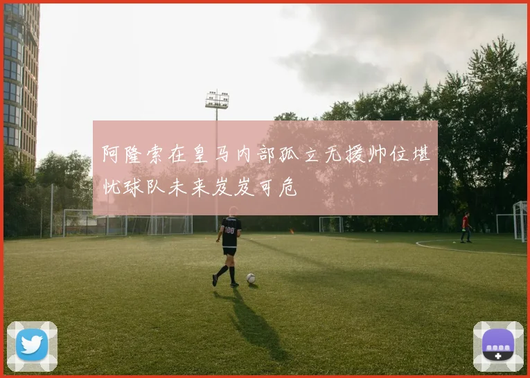 阿隆索在皇马内部孤立无援帅位堪忧球队未来岌岌可危