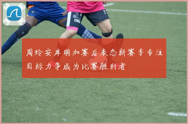 周玲安库明加赛后表态新赛季专注目标力争成为比赛胜利者