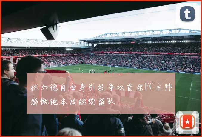 林加德自由身引发争议首尔FC主帅感慨他本该继续留队