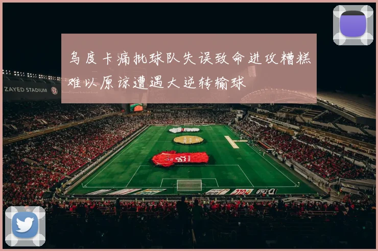 乌度卡痛批球队失误致命进攻糟糕难以原谅遭遇大逆转输球
