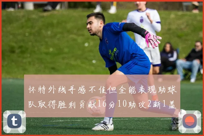 怀特外线手感不佳但全能表现助球队取得胜利贡献16分10助攻2断1盖帽