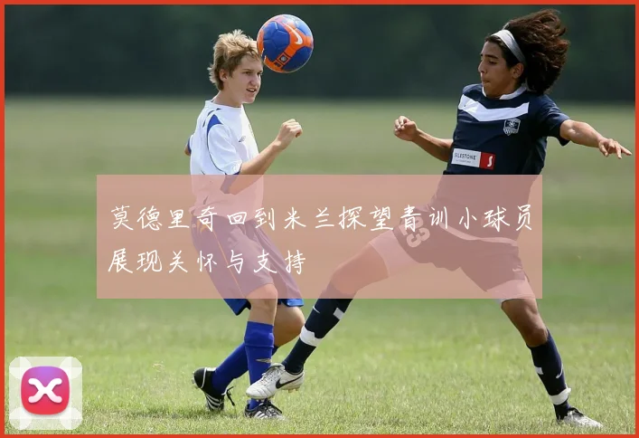 莫德里奇回到米兰探望青训小球员展现关怀与支持