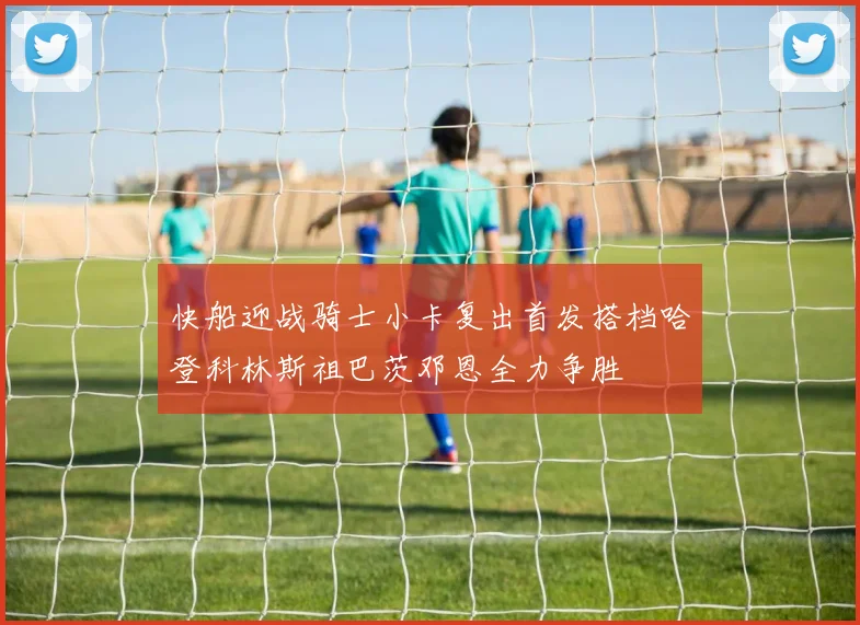 快船迎战骑士小卡复出首发搭档哈登科林斯祖巴茨邓恩全力争胜