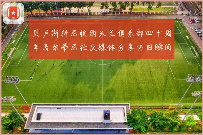 贝卢斯科尼收购米兰俱乐部四十周年马尔蒂尼社交媒体分享怀旧瞬间
