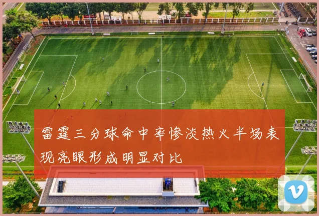 雷霆三分球命中率惨淡热火半场表现亮眼形成明显对比