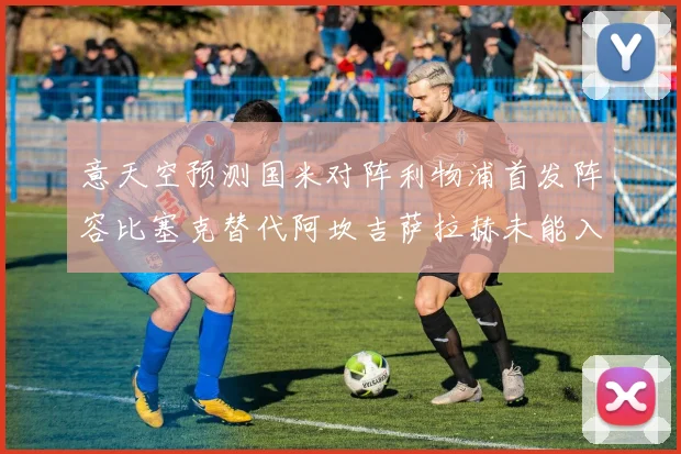 意天空预测国米对阵利物浦首发阵容比塞克替代阿坎吉萨拉赫未能入选