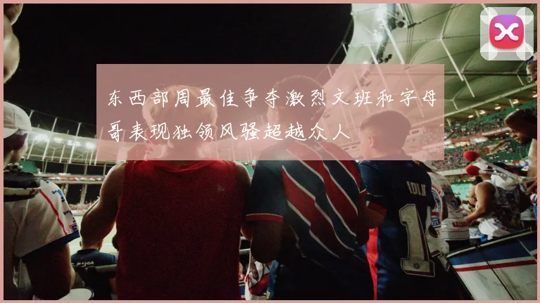 东西部周最佳争夺激烈文班和字母哥表现独领风骚超越众人