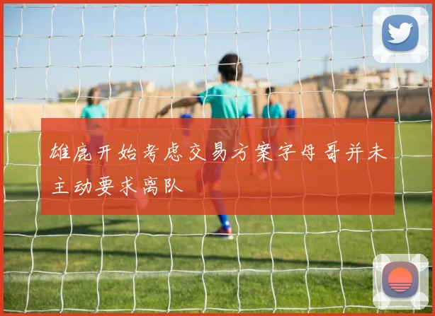 雄鹿开始考虑交易方案字母哥并未主动要求离队