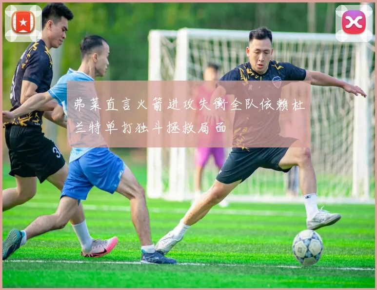 弗莱直言火箭进攻失衡全队依赖杜兰特单打独斗拯救局面