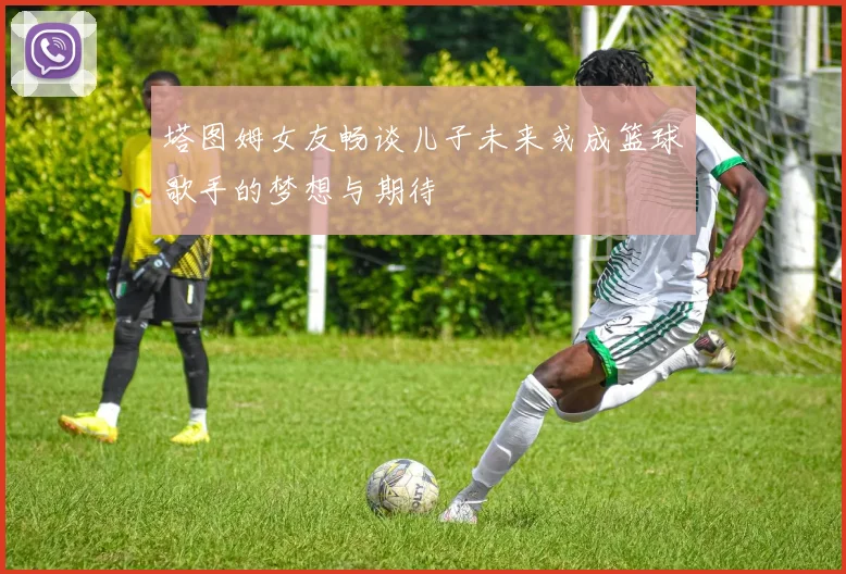 塔图姆女友畅谈儿子未来或成篮球歌手的梦想与期待