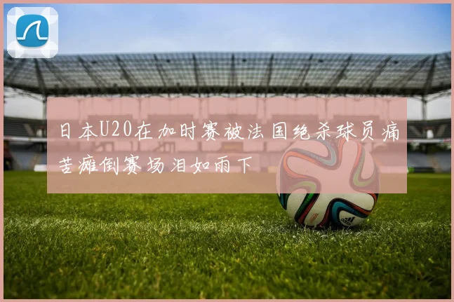 日本U20在加时赛被法国绝杀球员痛苦瘫倒赛场泪如雨下