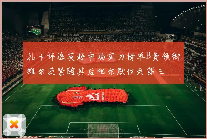 扎卡评选英超中场实力榜单B费领衔维尔茨紧随其后帕尔默位列第三