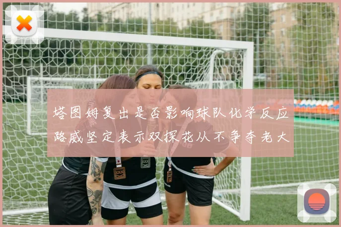 塔图姆复出是否影响球队化学反应路威坚定表示双探花从不争夺老大地位