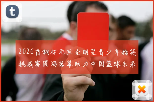 2026首钢杯元旦全明星青少年精英挑战赛圆满落幕助力中国篮球未来发展