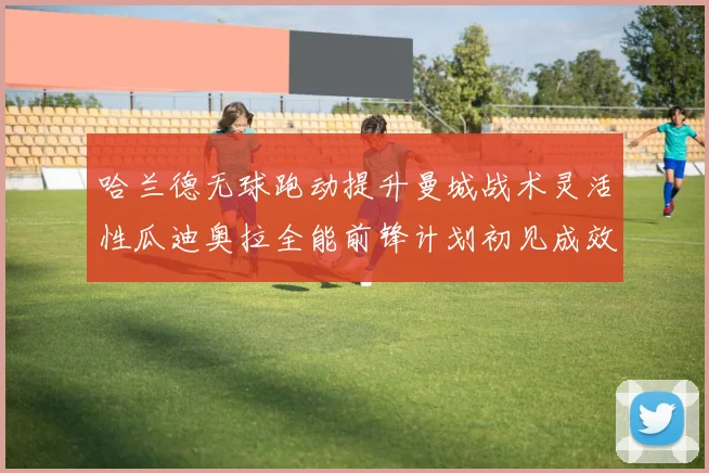哈兰德无球跑动提升曼城战术灵活性瓜迪奥拉全能前锋计划初见成效