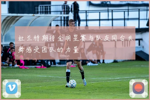 杜兰特期待全明星赛与队友同台共舞感受团队的力量