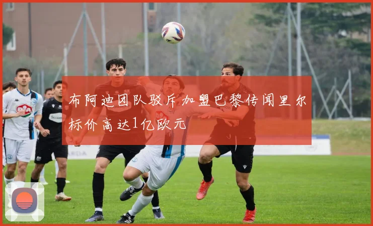 布阿迪团队驳斥加盟巴黎传闻里尔标价高达1亿欧元
