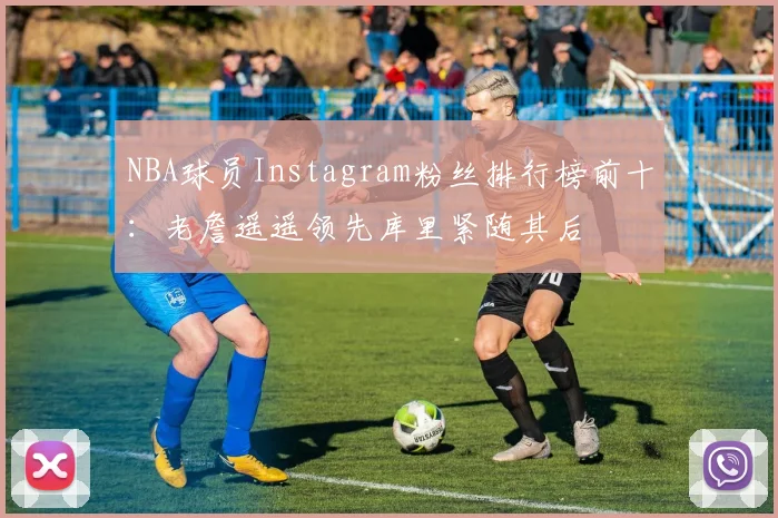 NBA球员Instagram粉丝排行榜前十：老詹遥遥领先库里紧随其后